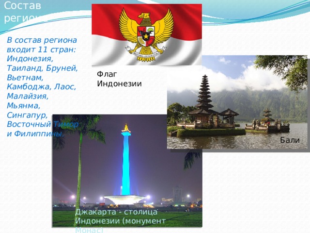 Состав региона В состав региона входит 11 стран: Индонезия, Таиланд, Бруней, Вьетнам, Камбоджа, Лаос, Малайзия, Мьянма, Сингапур, Восточный Тимор и Филиппины. Флаг Индонезии Бали Джакарта - столица Индонезии (монумент Монас) 