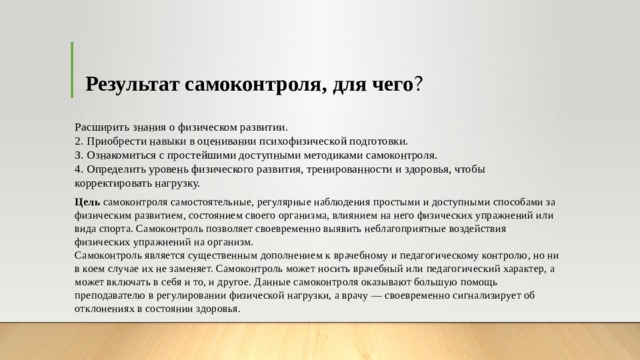 Результат самоконтроля, для чего ? Расширить знания о физическом развитии.   2. Приобрести навыки в оценивании психофизической подготовки.   З. Ознакомиться с простейшими доступными методиками самоконтроля.   4. Определить уровень физического развития, тренированности и здоровья, чтобы корректировать нагрузку.  Цель самоконтроля самостоятельные, регулярные наблюдения простыми и доступными способами за физическим развитием, состоянием своего организма, влиянием на него физических упражнений или вида спорта. Самоконтроль позволяет своевременно выявить неблагоприятные воздействия физических упражнений на организм.   Самоконтроль является существенным дополнением к врачебному и педагогическому контролю, но ни в коем случае их не заменяет. Самоконтроль может носить врачебный или педагогический характер, а может включать в себя и то, и другое. Данные самоконтроля оказывают большую помощь преподавателю в регулировании физической нагрузки, а врачу — своевременно сигнализирует об отклонениях в состоянии здоровья.  