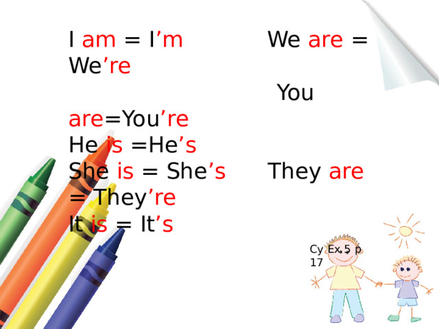 I am = I ’m We are = We ’re  You are =You ’re He is =He ’s  She is = She ’s They are = They ’re It is = It ’s Су Ex 5 p 17 