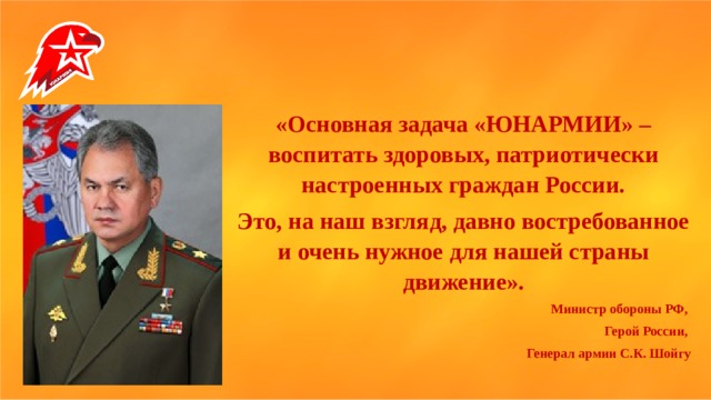   «Основная задача «ЮНАРМИИ» – воспитать здоровых, патриотически настроенных граждан России. Это, на наш взгляд, давно востребованное и очень нужное для нашей страны движение». Министр обороны РФ, Герой России, Генерал армии С.К. Шойгу 