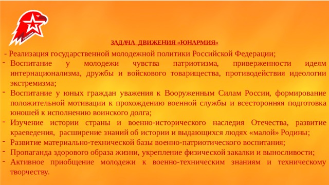   ЗАДАЧА ДВИЖЕНИЯ «ЮНАРМИЯ»  - Реализация государственной молодежной политики Российской Федерации; Воспитание у молодежи чувства патриотизма, приверженности идеям интернационализма, дружбы и войскового товарищества, противодействия идеологии экстремизма; Воспитание у юных граждан уважения к Вооруженным Силам России, формирование положительной мотивации к прохождению военной службы и всесторонняя подготовка юношей к исполнению воинского долга; Изучение истории страны и военно-исторического наследия Отечества, развитие краеведения, расширение знаний об истории и выдающихся людях «малой» Родины; Развитие материально-технической базы военно-патриотического воспитания; Пропаганда здорового образа жизни, укрепление физической закалки и выносливости; Активное приобщение молодежи к военно-техническим знаниям и техническому творчеству.  