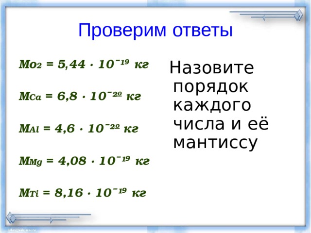 Проверим ответы Мо 2 = 5 , 44 · 10ˉ ¹ ⁹ кг  М Са = 6,8 · 10ˉ ²º кг  M Al = 4,6 · 10ˉ ²º кг  M Mg = 4,08 · 10ˉ ¹ ⁹ кг  M Ti = 8,16 · 10ˉ ¹ ⁹ кг   Назовите порядок каждого числа и её мантиссу 
