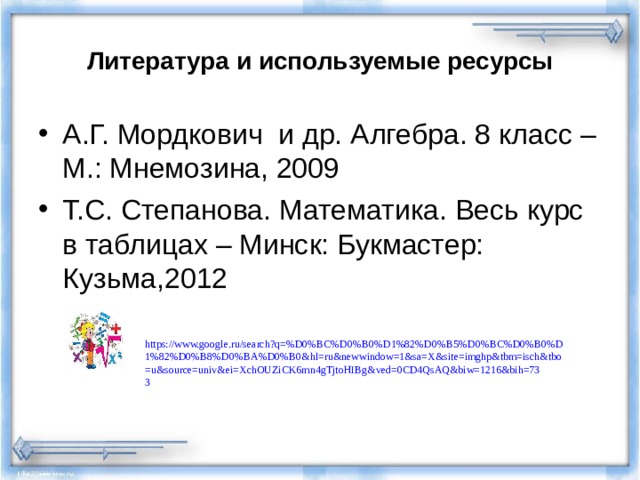 Литература и используемые ресурсы А.Г. Мордкович и др. Алгебра. 8 класс – М.: Мнемозина, 2009 Т.С. Степанова. Математика. Весь курс в таблицах – Минск: Букмастер: Кузьма,2012  https://www.google.ru/search?q=%D0%BC%D0%B0%D1%82%D0%B5%D0%BC%D0%B0%D1%82%D0%B8%D0%BA%D0%B0&hl=ru&newwindow=1&sa=X&site=imghp&tbm=isch&tbo=u&source=univ&ei=XchOUZiCK6mn4gTjtoHIBg&ved=0CD4QsAQ&biw=1216&bih=733  