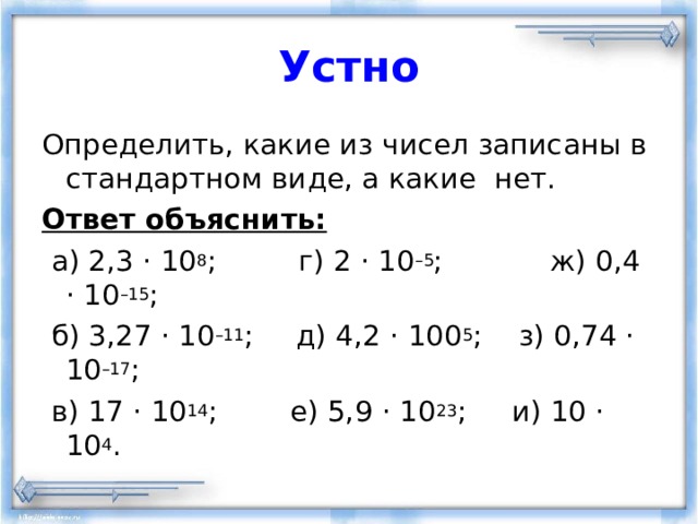 Устно Определить, какие из чисел записаны в стандартном виде, а какие нет. Ответ объяснить:  а) 2,3 · 10 8 ; г) 2 · 10 –5 ;  ж) 0,4 · 10 –15 ;  б) 3,27 · 10 –11 ;  д) 4,2 · 100 5 ;  з) 0,74 · 10 –17 ;  в) 17 · 10 14 ; е) 5,9 · 10 23 ; и) 10 · 10 4 . 