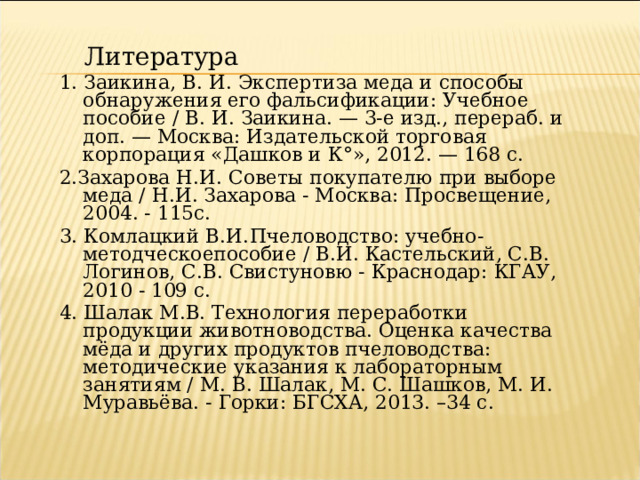 Литература Литература 1. Заикина, В. И. Экспертиза меда и способы обнаружения его фальсификации: Учебное пособие / В. И. Заикина. — 3-е изд., перераб. и доп. — Москва: Издательской торговая корпорация «Дашков и К°», 2012. — 168 с. 2.Захарова Н.И. Советы покупателю при выборе меда / Н.И. Захарова - Москва: Просвещение, 2004. - 115с. 3. Комлацкий В.И.  Пчеловодство: учебно-методческоепособие / В.И. Кастельский, С.В. Логинов, С.В. Свистуновю - Краснодар: КГАУ, 2010 - 109 с. 4. Шалак М.В. Технология переработки продукции животноводства. Оценка качества мёда и других продуктов пчеловодства: методические указания к лабораторным занятиям / М. В. Шалак, М. С. Шашков, М. И. Муравьёва. - Горки: БГСХА, 2013. –34 с. 
