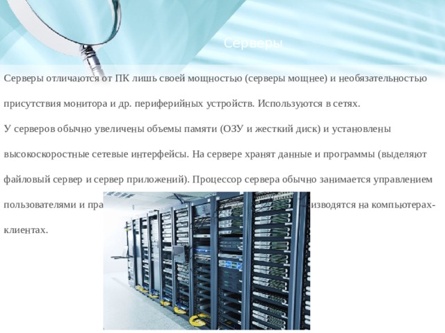 Серверы Серверы отличаются от ПК лишь своей мощностью (серверы мощнее) и необязательностью присутствия монитора и др. периферийных устройств. Используются в сетях. У серверов обычно увеличены объемы памяти (ОЗУ и жесткий диск) и установлены высокоскоростные сетевые интерфейсы. На сервере хранят данные и программы (выделяют файловый сервер и сервер приложений). Процессор сервера обычно занимается управлением пользователями и правами для доступа к данным. Вычисления производятся на компьютерах-клиентах. 
