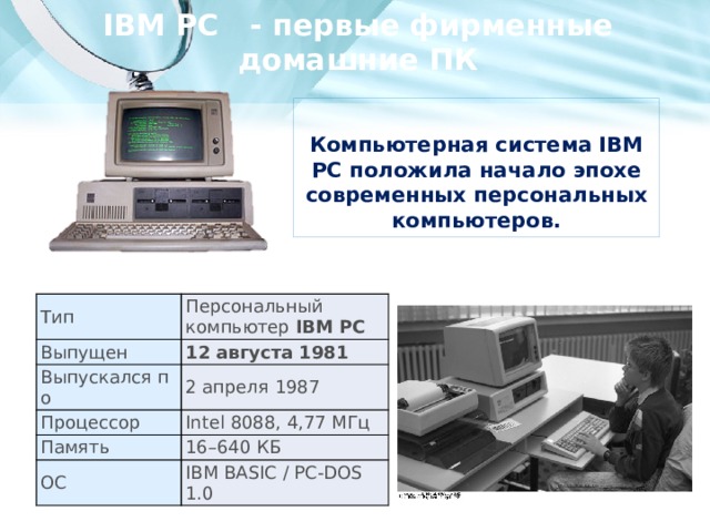 IBM PC - первые фирменные домашние ПК  Компьютерная система IBM PC положила начало эпохе современных персональных компьютеров.  Тип Выпущен Персональный компьютер IBM PC Выпускался по 12 августа 1981 2 апреля 1987 Процессор Память Intel 8088, 4,77 МГц ОС 16–640 КБ IBM BASIC / PC-DOS 1.0 