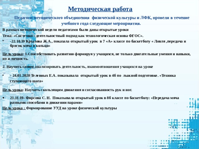 Методическая работа     Педагоги методического объединения физической культуры и ЛФК, провели в течение учебного года следующие мероприятия. В рамках методической недели педагогами были даны открытые уроки Тема: «Системно - деятельностный подход как технологическая основа ФГОС». -22.10.19 Крылова Ж.А., показала открытый урок в 7 «А» классе по баскетболу « Ловля ,передача и бросок мяча в кольцо» Цель урока : 1.Способствовать развитию формируя у учащихся, не только двигательные умения и навыки, но и личность. 2. Научить самим анализировать деятельность, взаимоотношения учащихся на уроке - 24.01.2020 Телевных Е.А. показывала открытый урок в 4б по лыжной подготовке. «Техника ступающего шага» Цель урока : Научить скользящим движения и согласованность рук и ног. 21.11.19- Фирсова С. Н. Показывала открытый урок в 8б классе по баскетболу: «Передача мяча разными способами в движении парами» Цель урока : Формирование УУД на уроке физической культуры  