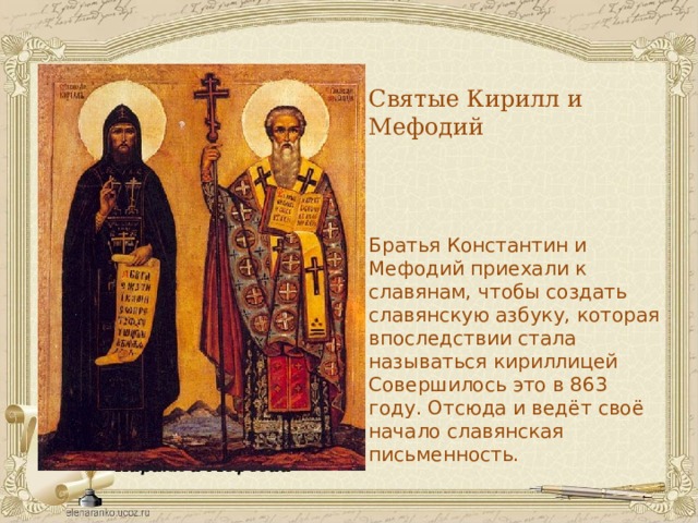 Святые Кирилл и Мефодий Братья Константин и Мефодий приехали к славянам, чтобы создать славянскую азбуку, которая впоследствии стала называться кириллицей Совершилось это в 863 году. Отсюда и ведёт своё начало славянская письменность. Кирилл и Мефодий  