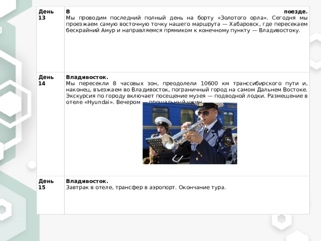 День 13 В поезде.  Мы проводим последний полный день на борту «Золотого орла». Сегодня мы проезжаем самую восточную точку нашего маршрута — Хабаровск, где пересекаем бескрайний Амур и направляемся прямиком к конечному пункту — Владивостоку. День 14 Владивосток.  Мы пересекли 8 часовых зон, преодолели 10600 км транссибирского пути и, наконец, въезжаем во Владивосток, пограничный город на самом Дальнем Востоке. Экскурсия по городу включает посещение музея — подводной лодки. Размещение в отеле «Hyundai». Вечером — прощальный ужин. День 15 Владивосток.  Завтрак в отеле, трансфер в аэропорт. Окончание тура. 