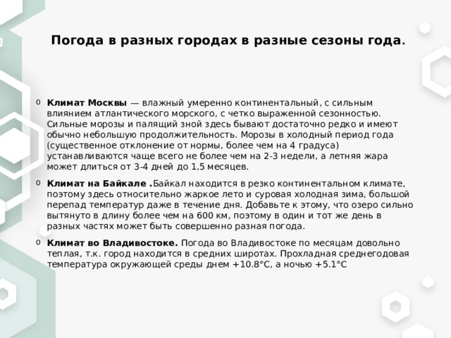 Погода в разных городах в разные сезоны года . Климат Москвы — влажный умеренно континентальный, с сильным влиянием атлантического морского, с четко выраженной сезонностью. Сильные морозы и палящий зной здесь бывают достаточно редко и имеют обычно небольшую продолжительность. Морозы в холодный период года (существенное отклонение от нормы, более чем на 4 градуса) устанавливаются чаще всего не более чем на 2-3 недели, а летняя жара может длиться от 3-4 дней до 1,5 месяцев. Климат на Байкале . Байкал находится в резко континентальном климате, поэтому здесь относительно жаркое лето и суровая холодная зима, большой перепад температур даже в течение дня. Добавьте к этому, что озеро сильно вытянуто в длину более чем на 600 км, поэтому в один и тот же день в разных частях может быть совершенно разная погода. Климат во Владивостоке. Погода во Владивостоке по месяцам довольно теплая, т.к. город находится в средних широтах. Прохладная среднегодовая температура окружающей среды днем +10.8°C, а ночью +5.1°C  
