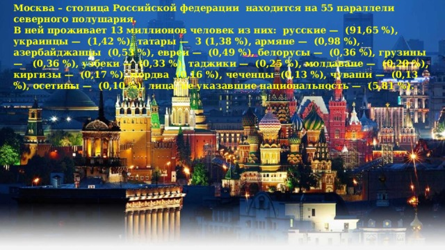 Москва – столица Российской федерации находится на 55 параллели северного полушария. В ней проживает 13 миллионов человек из них: русские — (91,65 %), украинцы — (1,42 %), татары — 3 (1,38 %), армяне — (0,98 %), азербайджанцы (0,53 %), евреи — (0,49 %), белорусы — (0,36 %), грузины — (0,36 %), узбеки — (0,33 %), таджики — (0,25 %), молдаване — (0,20 %), киргизы — (0,17 %), мордва (0,16 %), чеченцы (0,13 %), чуваши — (0,13 %), осетины — (0,10 %), лица, не указавшие национальность — (5,81 %). 