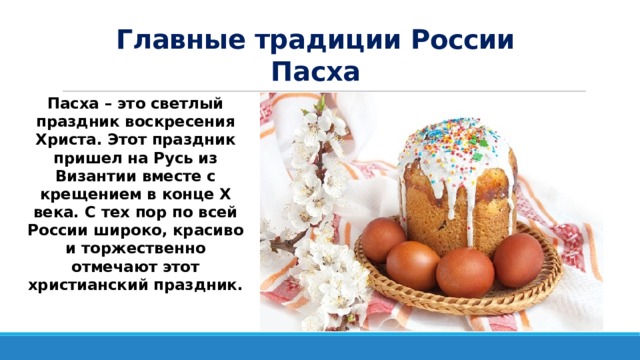 Главные традиции России  Пасха Пасха – это светлый праздник воскресения Христа. Этот праздник пришел на Русь из Византии вместе с крещением в конце X века. С тех пор по всей России широко, красиво и торжественно отмечают этот христианский праздник.  