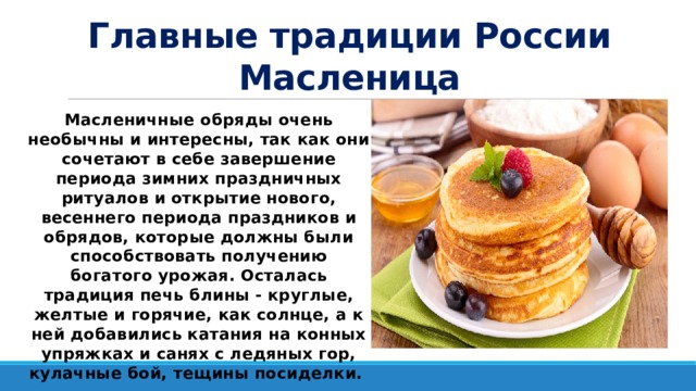 Главные традиции России  Масленица Масленичные обряды очень необычны и интересны, так как они сочетают в себе завершение периода зимних праздничных ритуалов и открытие нового, весеннего периода праздников и обрядов, которые должны были способствовать получению богатого урожая. Осталась традиция печь блины - круглые, желтые и горячие, как солнце, а к ней добавились катания на конных упряжках и санях с ледяных гор, кулачные бой, тещины посиделки. 