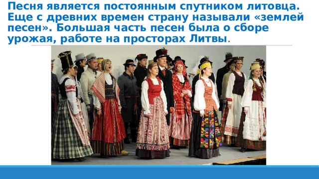 Песня является постоянным спутником литовца. Еще с древних времен страну называли «землей песен». Большая часть песен была о сборе урожая, работе на просторах Литвы . 