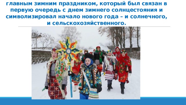 Коляды для предков современных белорусов были главным зимним праздником, который был связан в первую очередь с днем зимнего солнцестояния и символизировал начало нового года – и солнечного, и сельскохозяйственного. 