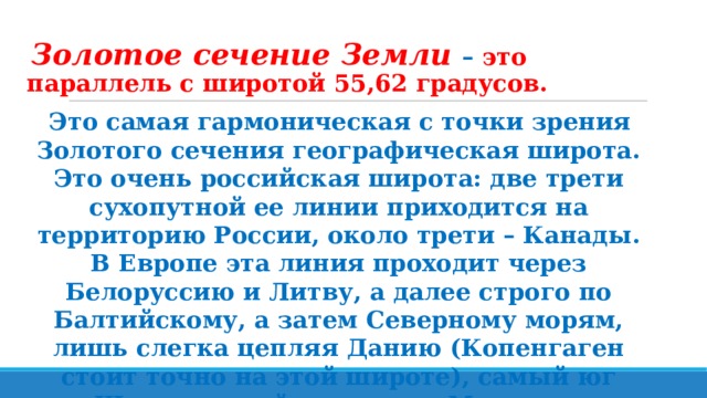 Золотое сечение Земли – это параллель с широтой 55,62 градусов. Это самая гармоническая с точки зрения Золотого сечения географическая широта. Это очень российская широта: две трети сухопутной ее линии приходится на территорию России, около трети – Канады. В Европе эта линия проходит через Белоруссию и Литву, а далее строго по Балтийскому, а затем Северному морям, лишь слегка цепляя Данию (Копенгаген стоит точно на этой широте), самый юг Швеции в районе города Мальме и Великобритания. 
