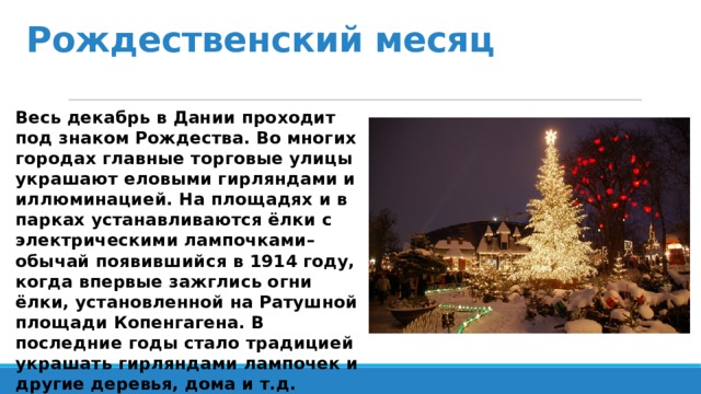 Рождественский месяц Весь декабрь в Дании проходит под знаком Рождества. Во многих городах главные торговые улицы украшают еловыми гирляндами и иллюминацией. На площадях и в парках устанавливаются ёлки с электрическими лампочками– обычай появившийся в 1914 году, когда впервые зажглись огни ёлки, установленной на Ратушной площади Копенгагена. В последние годы стало традицией украшать гирляндами лампочек и другие деревья, дома и т.д.  