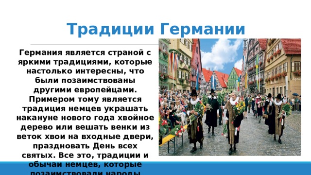 Традиции Германии Германия является страной с яркими традициями, которые настолько интересны, что были позаимствованы другими европейцами. Примером тому является традиция немцев украшать накануне нового года хвойное дерево или вешать венки из веток хвои на входные двери, праздновать День всех святых. Все это, традиции и обычаи немцев, которые позаимствовали народы других стран. 
