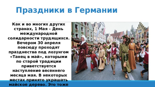 Праздники в Германии Как и во многих других странах, 1 Мая – День международной солидарности трудящихся. Вечером 30 апреля повсюду проходят празднества под лозунгом «Танец в май», которыми по старой традиции приветствуется наступление весеннего месяца мая. В некоторых местах принято украшать майское дерево. Это тоже старинный обычай: майское дерево символизирует весеннее плодородие. 