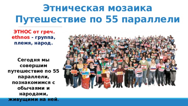 Этническая мозаика  Путешествие по 55 параллели  ЭТНОС от греч. ethnos - группа, племя, народ.  Сегодня мы совершим путешествие по 55 параллели, познакомимся с обычаями и народами, живущими на ней . 