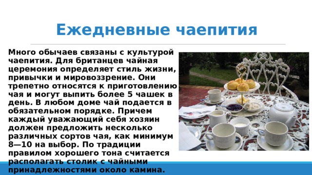 Ежедневные чаепития Много обычаев связаны с культурой чаепития. Для британцев чайная церемония определяет стиль жизни, привычки и мировоззрение. Они трепетно относятся к приготовлению чая и могут выпить более 5 чашек в день. В любом доме чай подается в обязательном порядке. Причем каждый уважающий себя хозяин должен предложить несколько различных сортов чая, как минимум 8—10 на выбор. По традиции правилом хорошего тона считается располагать столик с чайными принадлежностями около камина.    