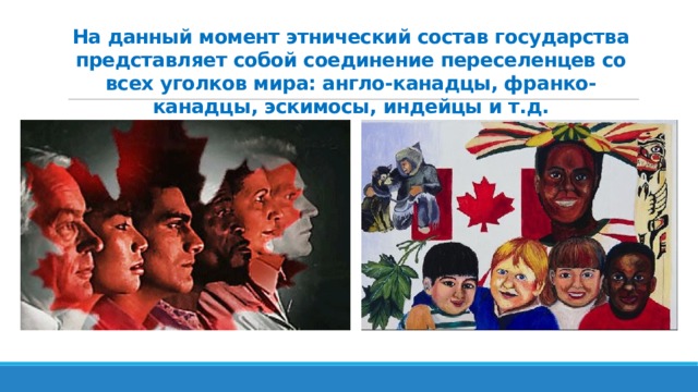 На данный момент этнический состав государства представляет собой соединение переселенцев со всех уголков мира: англо-канадцы, франко-канадцы, эскимосы, индейцы и т.д. 