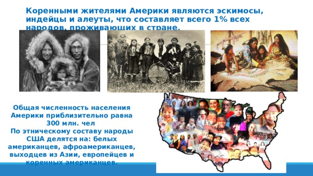 Коренными жителями Америки являются эскимосы, индейцы и алеуты, что составляет всего 1% всех народов, проживающих в стране. Общая численность населения Америки приблизительно равна 300 млн. чел По этническому составу народы США делятся на: белых американцев, афроамериканцев, выходцев из Азии, европейцев и коренных американцев. 