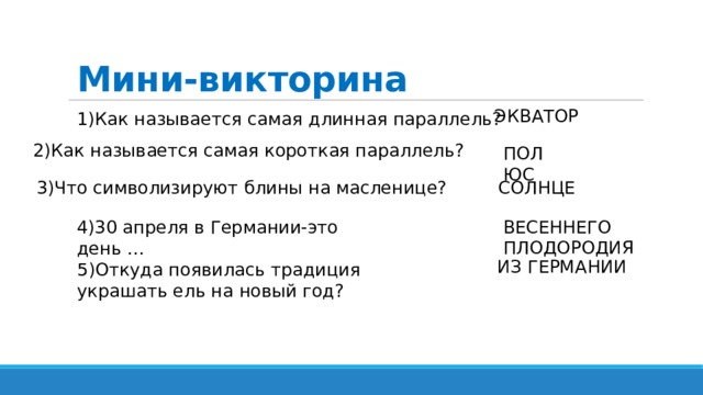 Мини-викторина ЭКВАТОР 1)Как называется самая длинная параллель? 2)Как называется самая короткая параллель? ПОЛЮС 3)Что символизируют блины на масленице? СОЛНЦЕ ВЕСЕННЕГО ПЛОДОРОДИЯ 4)30 апреля в Германии-это день … ИЗ ГЕРМАНИИ 5)Откуда появилась традиция украшать ель на новый год? 