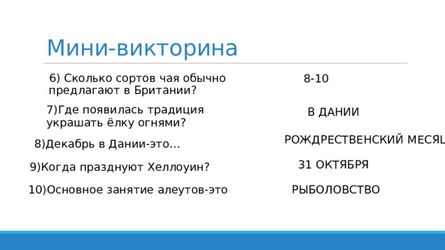 Мини-викторина 6) Сколько сортов чая обычно предлагают в Британии? 8-10 7)Где появилась традиция украшать ёлку огнями? В ДАНИИ РОЖДРЕСТВЕНСКИЙ МЕСЯЦ 8)Декабрь в Дании-это… 31 ОКТЯБРЯ 9)Когда празднуют Хеллоуин? 10)Основное занятие алеутов-это РЫБОЛОВСТВО 