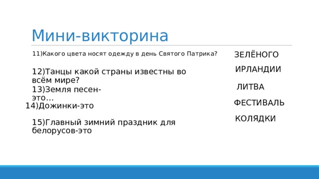 Мини-викторина ЗЕЛЁНОГО  11)Какого цвета носят одежду в день Святого Патрика? ИРЛАНДИИ 12)Танцы какой страны известны во всём мире? ЛИТВА 13)Земля песен-это… ФЕСТИВАЛЬ 14)Дожинки-это КОЛЯДКИ 15)Главный зимний праздник для белорусов-это 