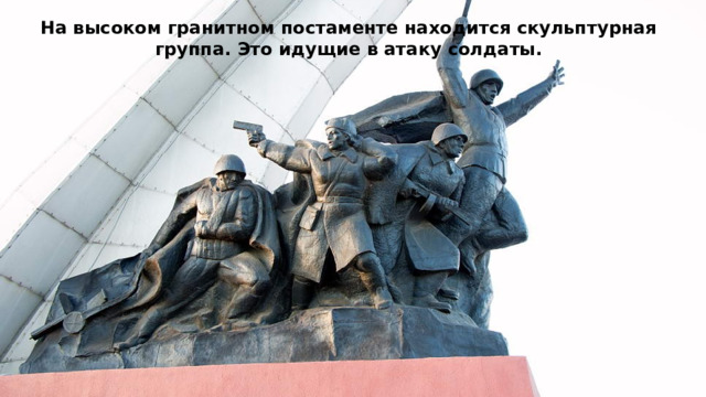 На высоком гранитном постаменте находится скульптурная группа. Это идущие в атаку солдаты. 