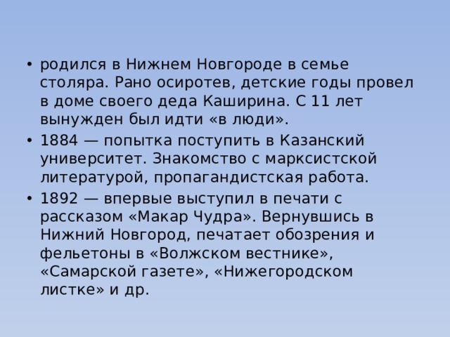 родился в Нижнем Новгороде в семье столяра. Рано осиротев, детские годы провел в доме своего деда Каширина. С 11 лет вынужден был идти «в люди». 1884 — попытка поступить в Казанский университет. Знакомство с марксистской литературой, пропагандистская работа. 1892 — впервые выступил в печати с рассказом «Макар Чудра». Вернувшись в Нижний Новгород, печатает обозрения и фельетоны в «Волжском вестнике», «Самарской газете», «Нижегородском листке» и др. 