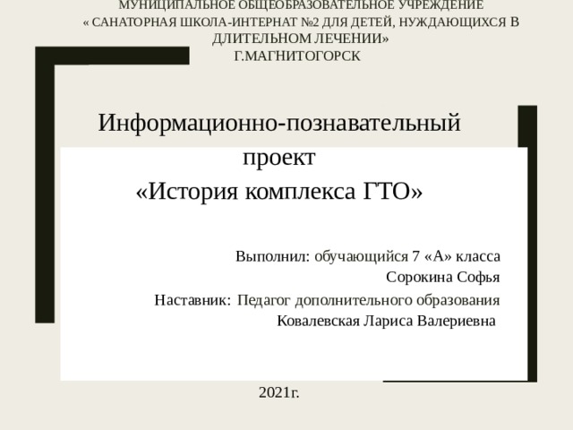 Муниципальное общеобразовательное учреждение  « Санаторная школа-интернат №2 для детей, нуждающихся в длительном лечении»  г.Магнитогорск Информационно-познавательный проект  «История комплекса ГТО»  Выполнил: обучающийся 7 «А» класса Сорокина Софья Наставник:  Педагог дополнительного образования  Ковалевская Лариса Валериевна 2021г. 