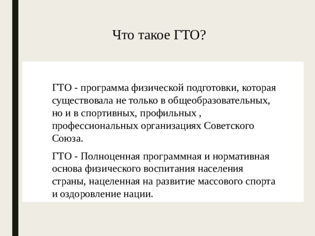 Что такое ГТО? ГТО - программа физической подготовки, которая существовала не только в общеобразовательных, но и в спортивных, профильных , профессиональных организациях Советского Союза. ГТО - Полноценная программная и нормативная основа физического воспитания населения страны, нацеленная на развитие массового спорта и оздоровление нации. 