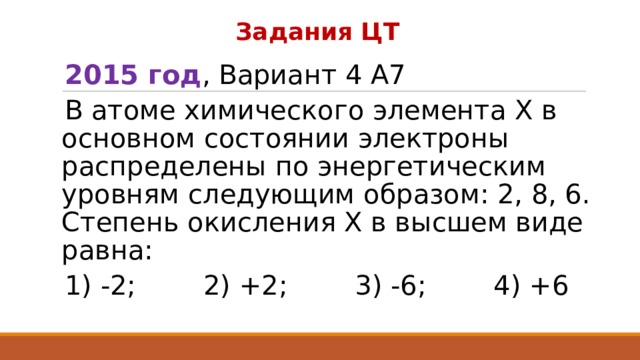 Задания ЦТ 2015 год , Вариант 4 А7 В атоме химического элемента Х в основном состоянии электроны распределены по энергетическим уровням следующим образом: 2, 8, 6. Степень окисления Х в высшем виде равна: 1) -2; 2) +2; 3) -6; 4) +6 