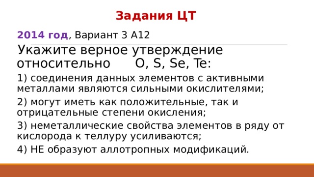 Задания ЦТ 2014 год , Вариант 3 А12 Укажите верное утверждение относительно O, S, Se, Te: 1) соединения данных элементов с активными металлами являются сильными окислителями; 2) могут иметь как положительные, так и отрицательные степени окисления; 3) неметаллические свойства элементов в ряду от кислорода к теллуру усиливаются; 4) НЕ образуют аллотропных модификаций. 