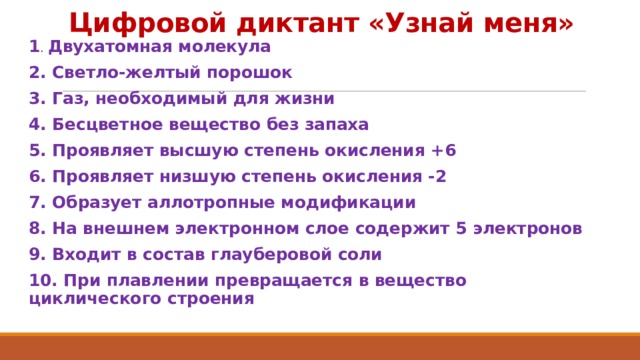Цифровой диктант «Узнай меня» 1 . Двухатомная молекула 2. Светло-желтый порошок 3. Газ, необходимый для жизни 4. Бесцветное вещество без запаха 5. Проявляет высшую степень окисления +6 6. Проявляет низшую степень окисления -2 7. Образует аллотропные модификации 8. На внешнем электронном слое содержит 5 электронов 9. Входит в состав глауберовой соли 10. При плавлении превращается в вещество циклического строения 