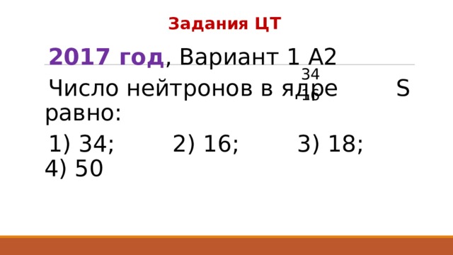 Задания ЦТ 2017 год , Вариант 1 А2 Число нейтронов в ядре S равно: 1) 34; 2) 16; 3) 18; 4) 50 34 16 