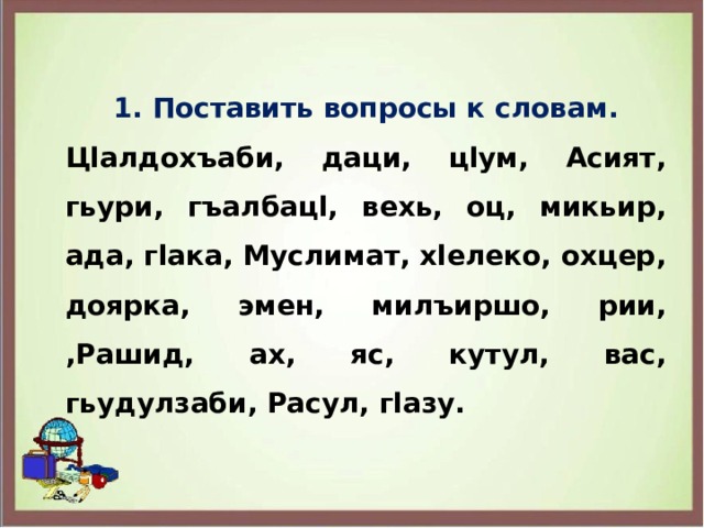 1. Поставить вопросы к словам. Цlалдохъаби, даци, цlум, Асият, гьури, гъалбацl, вехь, оц, микьир, ада, гlака, Муслимат, хlелеко, охцер, доярка, эмен, милъиршо, рии, ,Рашид, ах, яс, кутул, вас, гьудулзаби, Расул, гlазу. 