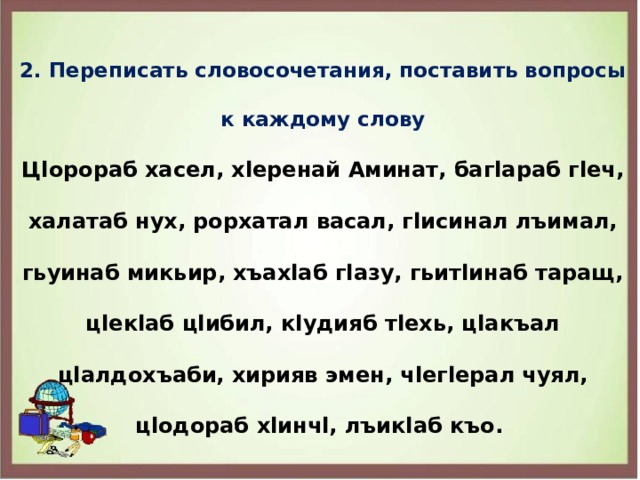 2. Переписать словосочетания, поставить вопросы к каждому слову Цlорораб хасел, хlеренай Аминат, багlараб гlеч, халатаб нух, рорхатал васал, гlисинал лъимал, гьуинаб микьир, хъахlаб гlазу, гьитlинаб таращ, цlекlаб цlибил, кlудияб тlехь, цlакъал цlалдохъаби, хирияв эмен, чlегlерал чуял, цlодораб хlинчl, лъикlаб къо. 