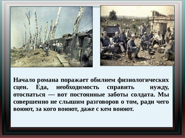 Начало романа поражает обилием физиологических сцен. Еда, необходимость справить нужду, отоспаться — вот постоянные заботы солдата. Мы совершенно не слышим разговоров о том, ради чего воюют, за кого воюют, даже с кем воюют. 