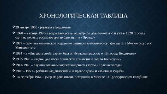 Хронологическая таблица 29 января 1905 - родился в Бердичеве  1928 – в конце 1920-х годов занялся литературной деятельностью и уже в 1928 отослал один из первых рассказов для публикации в «Правде» 1929 – окончил химическое отделение физико-математического факультета Московского гос. Университета 1934 – в «Литературной газете» был опубликован рассказ о «В городе Бердичеве» 1937-1940 – изданы две части эпической трилогии «Степан Кольчугин» 1941-1945 – служил военным корреспондентом газеты «Красная звезда» 1946 – 1959 – работал над дилогией «За правое дело» и «Жизнь и судьба»  14 сентября 1964 – умер от рака почки, похоронен в Москве на Троекуровском кладбище 