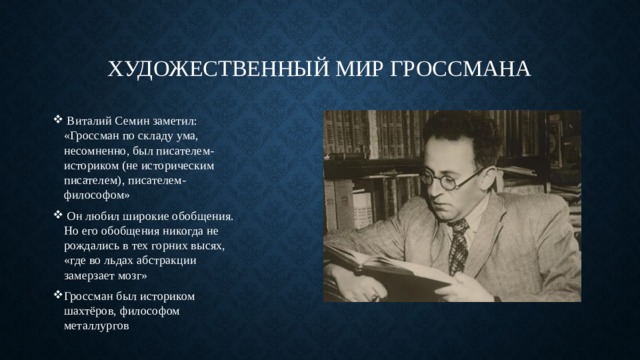 Художественный мир Гроссмана   Виталий Семин заметил: «Гроссман по складу ума, несомненно, был писателем-историком (не историческим писателем), писателем-философом»  Он любил широкие обобщения. Но его обобщения никогда не рождались в тех горних высях, «где во льдах абстракции замерзает мозг» Гроссман был историком шахтёров, философом металлургов 