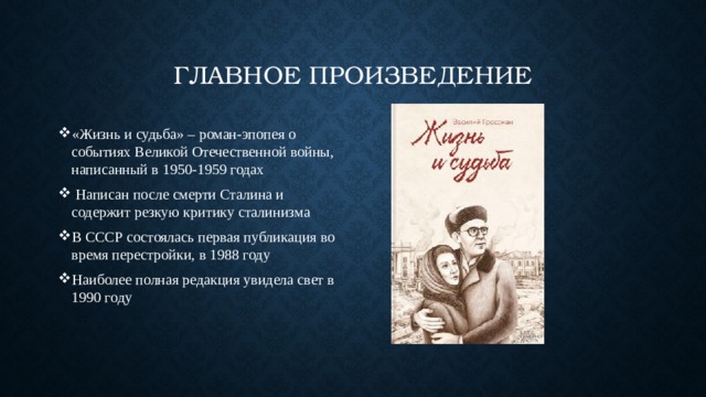Главное произведение «Жизнь и судьба» – роман-эпопея о событиях Великой Отечественной войны, написанный в 1950-1959 годах  Написан после смерти Сталина и содержит резкую критику сталинизма В СССР состоялась первая публикация во время перестройки, в 1988 году Наиболее полная редакция увидела свет в 1990 году 