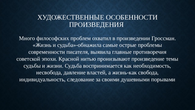 Художественные особенности произведения   Много философских проблем охватил в произведении Гроссман. «Жизнь и судьба»­­­­­­-обнажила самые острые проблемы современности писателя, выявила главные противоречия советской эпохи. Красной нитью пронизывают произведение темы судьбы и жизни. Судьба воспринимается как необходимость, несвобода, давление властей, а жизнь­-как свобода, индивидуальность, следование за своими душевными порывами 