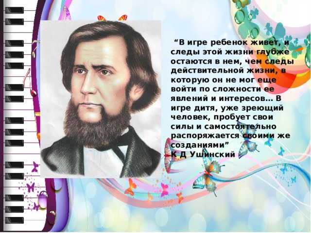   “ В игре ребенок живет, и следы этой жизни глубже остаются в нем, чем следы действительной жизни, в которую он не мог еще войти по сложности ее явлений и интересов… В игре дитя, уже зреющий человек, пробует свои силы и самостоятельно распоряжается своими же созданиями” К Д Ушинский