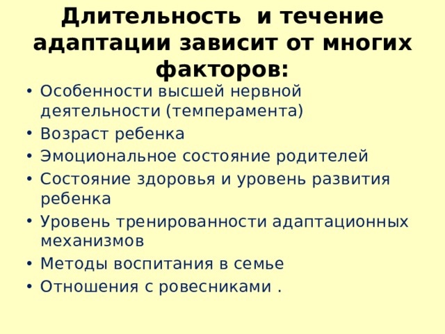 Длительность и течение адаптации зависит от многих факторов: Особенности высшей нервной деятельности (темперамента) Возраст ребенка Эмоциональное состояние родителей Состояние здоровья и уровень развития ребенка Уровень тренированности адаптационных механизмов Методы воспитания в семье Отношения с ровесниками . 