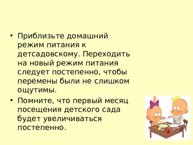 Приблизьте домашний режим питания к детсадовскому. Переходить на новый режим питания следует постепенно, чтобы перемены были не слишком ощутимы. Помните, что первый месяц посещения детского сада будет увеличиваться постепенно. 