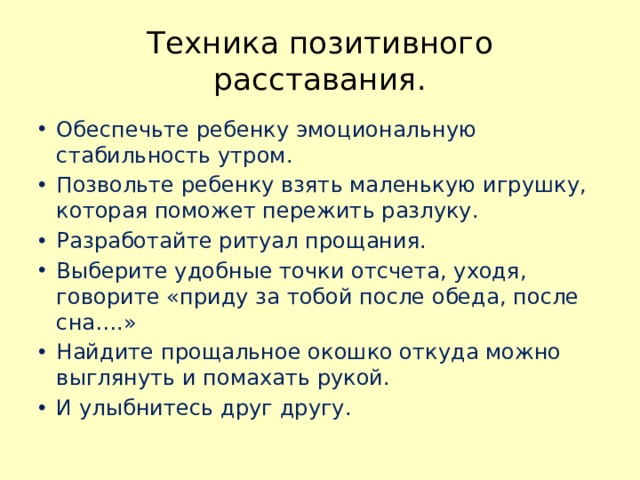 Техника позитивного расставания. Обеспечьте ребенку эмоциональную стабильность утром. Позвольте ребенку взять маленькую игрушку, которая поможет пережить разлуку. Разработайте ритуал прощания. Выберите удобные точки отсчета, уходя, говорите «приду за тобой после обеда, после сна….» Найдите прощальное окошко откуда можно выглянуть и помахать рукой. И улыбнитесь друг другу. 